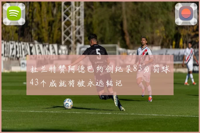 杜兰特赞阿德巴约创纪录83分罚球43个成就将被永远铭记