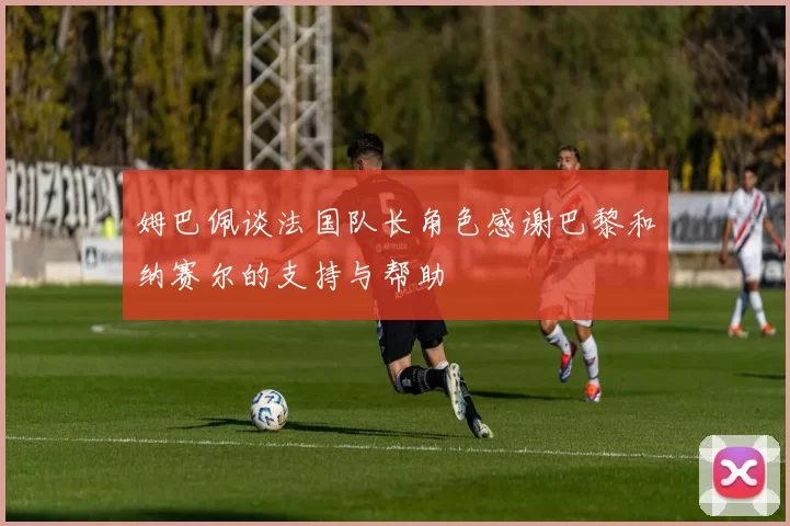 姆巴佩谈法国队长角色感谢巴黎和纳赛尔的支持与帮助