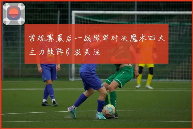 常规赛最后一战绿军对决魔术四大主力缺阵引发关注