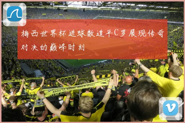 梅西世界杯进球数追平C罗展现传奇对决的巅峰时刻