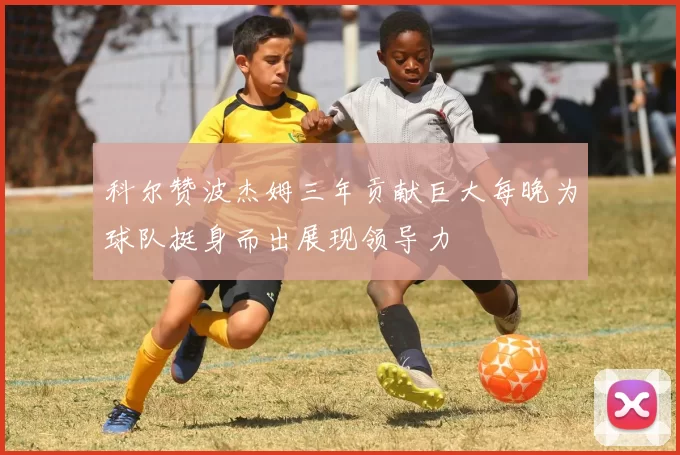 科尔赞波杰姆三年贡献巨大每晚为球队挺身而出展现领导力