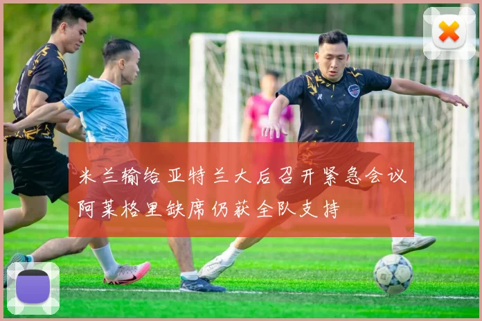 米兰输给亚特兰大后召开紧急会议阿莱格里缺席仍获全队支持