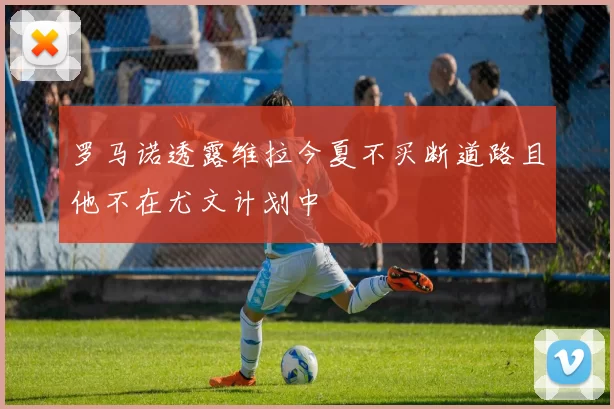 罗马诺透露维拉今夏不买断道路且他不在尤文计划中