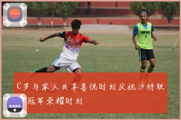 C罗与家人共享喜悦时刻庆祝沙特联赛冠军荣耀时刻