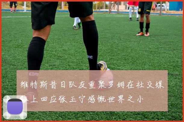 维特斯昔日队友重聚罗姆在社交媒体上回应张玉宁感慨世界之小