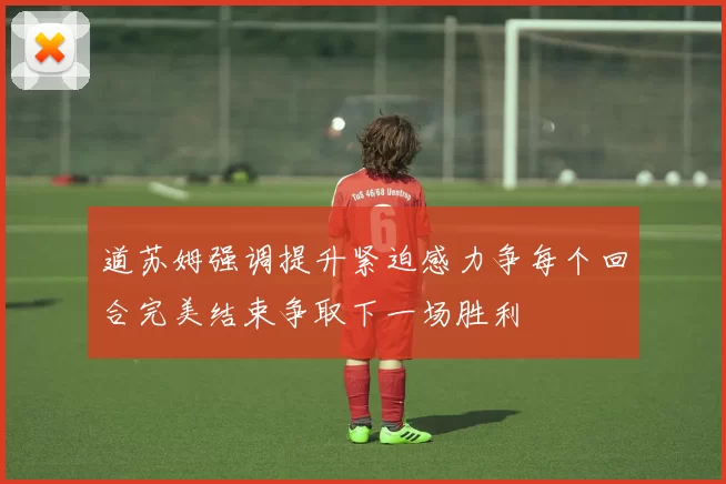 道苏姆强调提升紧迫感力争每个回合完美结束争取下一场胜利