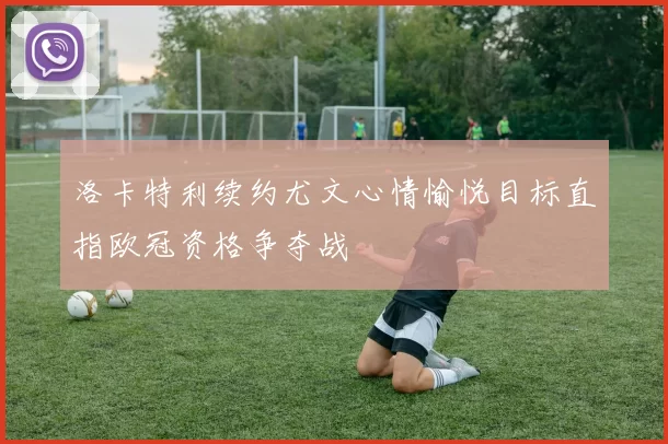 洛卡特利续约尤文心情愉悦目标直指欧冠资格争夺战