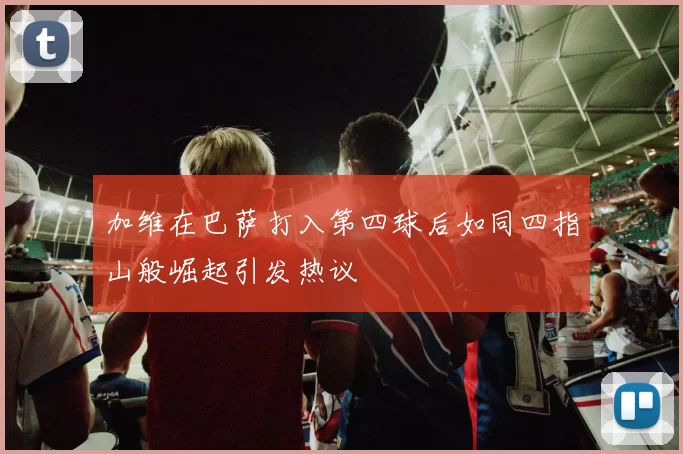加维在巴萨打入第四球后如同四指山般崛起引发热议