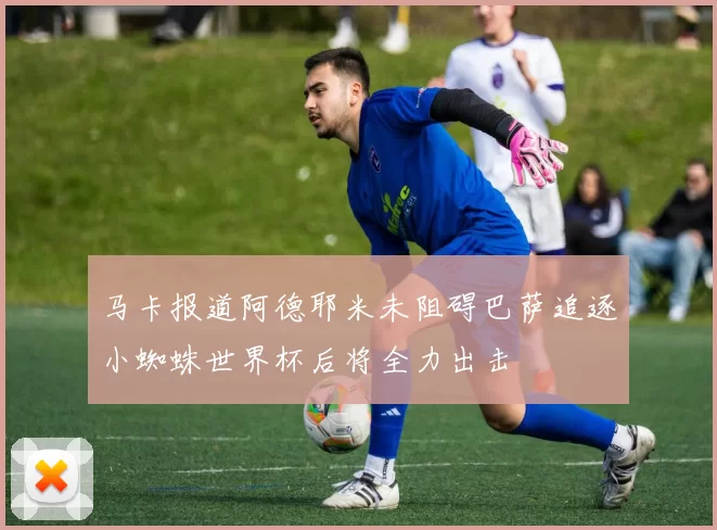 马卡报道阿德耶米未阻碍巴萨追逐小蜘蛛世界杯后将全力出击